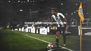 乐鱼体育登录-连败阴影下的德比较量，老马预言双方求胜心切