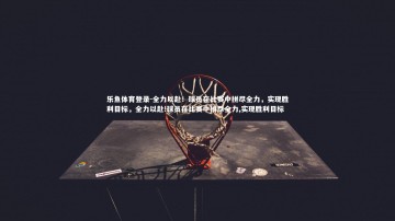 乐鱼体育登录-全力以赴！球员在比赛中拼尽全力，实现胜利目标，全力以赴!球员在比赛中拼尽全力,实现胜利目标