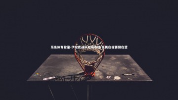 乐鱼体育登录-伊拉克战队双线告捷 良机在握晋级在望