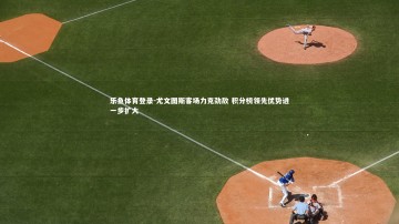 乐鱼体育登录-尤文图斯客场力克劲敌 积分榜领先优势进一步扩大