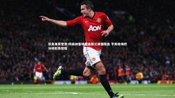 乐鱼体育登录-阿森纳客场遭桑德兰顽强阻击 平局收场积分榜形势暂稳