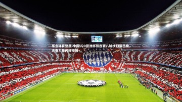 乐鱼体育登录-中国U20亚洲杯预选赛八球横扫黎巴嫩，青春力量闪耀绿茵