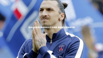 乐鱼体育登录-赛场英姿引万众喝彩 巅峰对决现体育华章