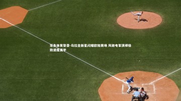 乐鱼体育登录-乌拉圭新星闪耀欧陆赛场 风驰电掣演绎极致速度美学