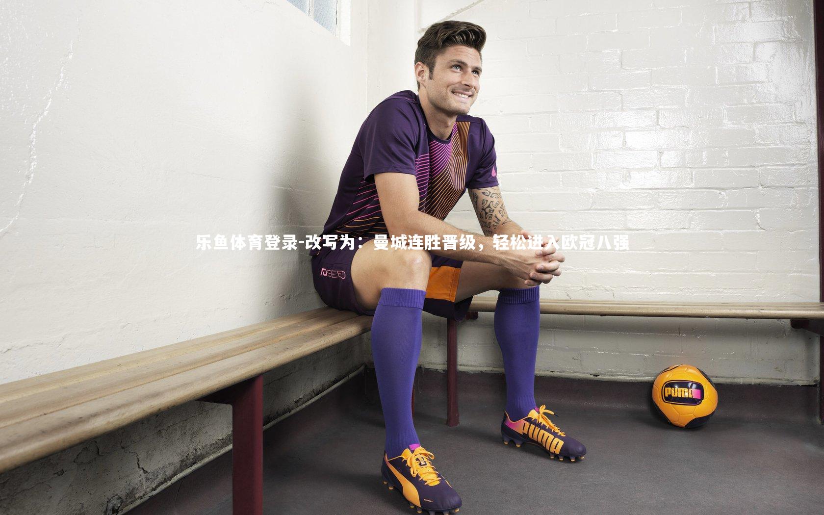 乐鱼体育登录-改写为：曼城连胜晋级，轻松进入欧冠八强