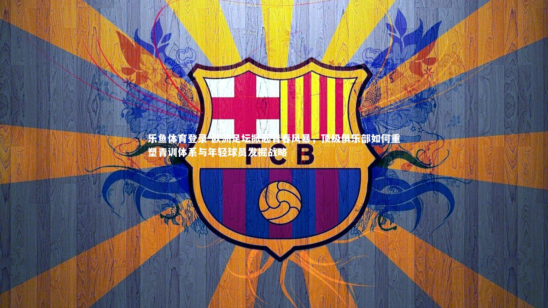 欧洲足坛掀起青春风暴,顶级俱乐部如何重塑青训体系与年轻球员发掘战略