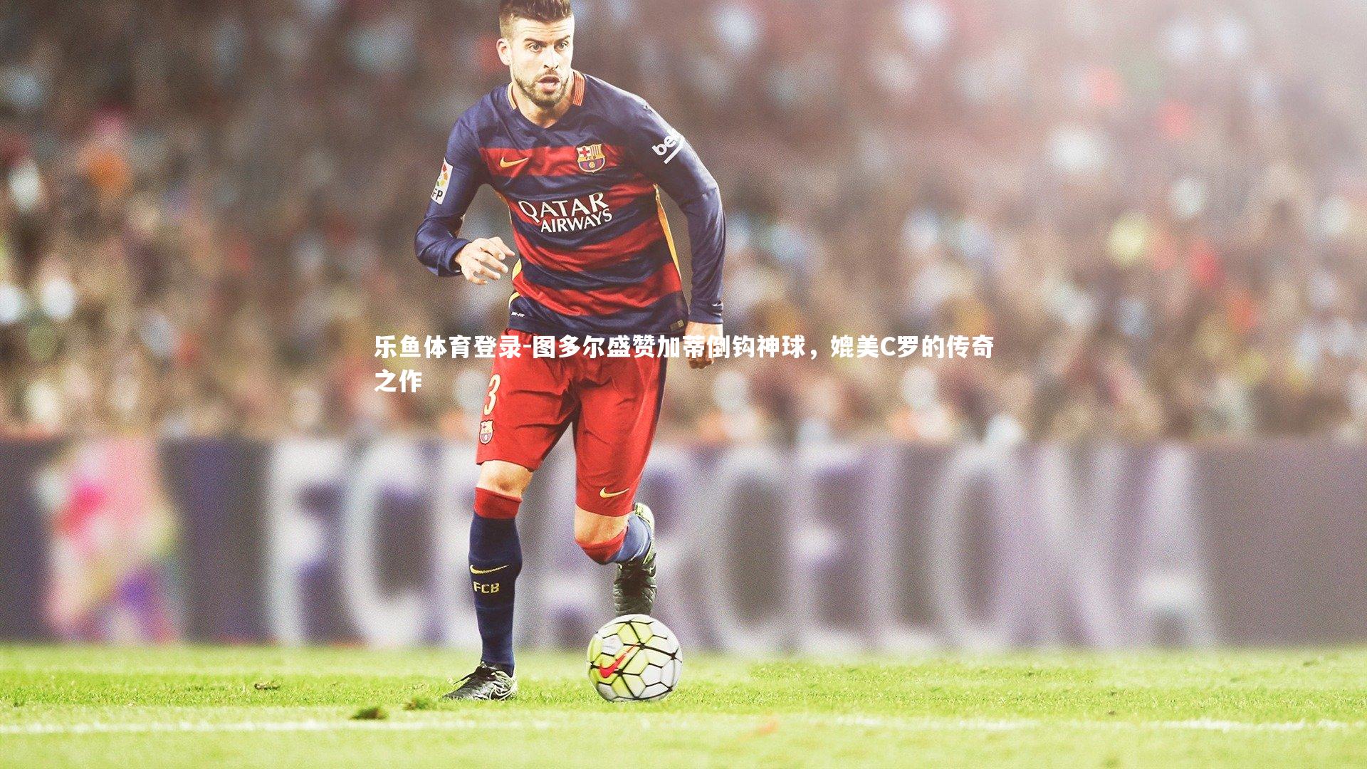 图多尔盛赞加蒂倒钩神球，媲美C罗的传奇之作